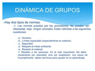 ●Hay dos tipos de normas:
●1. Las normas puestas por los animadores: No pueden ser
rebasadas bajo ningún concepto. Están referidas a las siguientes
cuestiones:
●a. Horarios.
●b. Límites espaciales (especialmente en exterior).
●c. Seguridad.
●d. Respeto al medio ambiente.
●e. Respeto al material.
●f. Respeto a las personas. Es la más importante. No debe
mantenerse por autoridad, sino por aceptación. Los casos de
incumplimiento deben servirnos para ayudar en su aprendizaje.
DINÁMICA DE GRUPOS
 