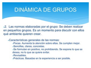 ●2. Las normas elaboradas por el grupo: Se deben realizar
en pequeños grupos. Es un momento para discutir con ellos
qué ambiente quieren crear.
●Características generales de las normas:
●Pocas. Aumenta la atención sobre ellas. Se cumplen mejor.
●Sencillas, claras, concretas.
●Se formulan en positivo, no prohibiendo. Se expone lo que se
desea, no lo que se quiere evitar.
●Revisables.
●Prácticas. Basadas en la experiencia a ser posible.
DINÁMICA DE GRUPOS
 