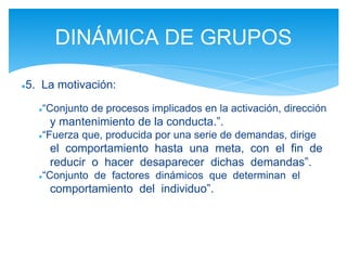 ●5. La motivación:
●“Conjunto de procesos implicados en la activación, dirección
y mantenimiento de la conducta.”.
●“Fuerza que, producida por una serie de demandas, dirige
el comportamiento hasta una meta, con el fin de
reducir o hacer desaparecer dichas demandas”.
●“Conjunto de factores dinámicos que determinan el
comportamiento del individuo”.
DINÁMICA DE GRUPOS
 
