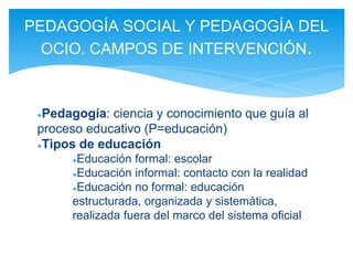 ●Pedagogía: ciencia y conocimiento que guía al
proceso educativo (P=educación)
●Tipos de educación
●Educación formal: escolar
●Educación informal: contacto con la realidad
●Educación no formal: educación
estructurada, organizada y sistemática,
realizada fuera del marco del sistema oficial
PEDAGOGÍA SOCIAL Y PEDAGOGÍA DEL
OCIO. CAMPOS DE INTERVENCIÓN.
 