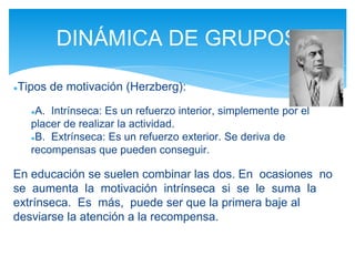 ●Tipos de motivación (Herzberg):
●A. Intrínseca: Es un refuerzo interior, simplemente por el
placer de realizar la actividad.
●B. Extrínseca: Es un refuerzo exterior. Se deriva de
recompensas que pueden conseguir.
En educación se suelen combinar las dos. En ocasiones no
se aumenta la motivación intrínseca si se le suma la
extrínseca. Es más, puede ser que la primera baje al
desviarse la atención a la recompensa.
DINÁMICA DE GRUPOS
 
