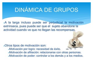 ●A la larga incluso puede ser perjudicial la motivación
extrínseca, pues puede ser que el sujeto abandone la
actividad cuando ve que no llegan las recompensas.
●Otros tipos de motivación son:
●Motivación por logro: necesidad de éxito.
●Motivación de afiliación: relacionarse con otras personas.
●Motivación de poder: controlar a los demás y a los medios.
DINÁMICA DE GRUPOS
 
