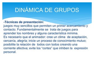 -Técnicas de presentación:
juegos muy sencillos que permiten un primer acercamiento y
contacto. Fundamentalmente se trata de juegos para
aprender los nombres y alguna característica mínima.
Es necesario que el animador: cree un clima de aceptación,
cercanía, alegría; inicie un proceso de conocimiento mutuo;
posibilite la relación de todos con todos creando una
corriente afectiva; evite los “cortes” que inhiben la expresión
personal.
DINÁMICA DE GRUPOS
 