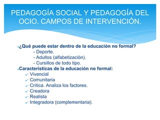 ●¿Qué puede estar dentro de la educación no formal?
- Deporte.
- Adultos (alfabetización).
- Cursillos de todo tipo.
●Características de la educación no formal:
●· Vivencial
●· Comunitaria
●· Crítica. Analiza los factores.
●· Creadora
●· Realista
●· Integradora (complementaria).
PEDAGOGÍA SOCIAL Y PEDAGOGÍA DEL
OCIO. CAMPOS DE INTERVENCIÓN.
 