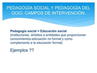 Pedagogía social = Educación social
(instituciones, ámbitos o entidades que proporcionan
conocimientos-educación no formal y como
complemento a la educación formal)
Ejemplos ?? TV…
Programas TV útiles/inútiles ??
(debate)
PEDAGOGÍA SOCIAL Y PEDAGOGÍA DEL
OCIO. CAMPOS DE INTERVENCIÓN.
 