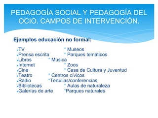 ●TV * Museos
●Prensa escrita * Parques temáticos
●Libros * Música
●Internet * Zoos
●Cine * Casa de Cultura y Juventud
●Teatro * Centros cívicos
●Radio *Tertulias/conferencias
●Bibliotecas * Aulas de naturaleza
●Galerías de arte *Parques naturales
PEDAGOGÍA SOCIAL Y PEDAGOGÍA DEL
OCIO. CAMPOS DE INTERVENCIÓN.
Ejemplos educación no formal:
 