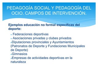 ● Federaciones deportivas
● Asociaciones privadas y clubes privados
●Diputaciones provinciales y Ayuntamientos
(Patronatos de Deporte y Fundaciones Municipales
de Deporte)
●Gimnasios
●Empresas de actividades deportivas en la
naturaleza
PEDAGOGÍA SOCIAL Y PEDAGOGÍA DEL
OCIO. CAMPOS DE INTERVENCIÓN.
Ejemplos educación no formal específicas del
deporte:
 