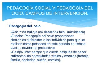 ●Ocio = no trabajo (no descanso total, actividades)
●Función Pedagogía del ocio: proporcionar
elementos suficientes a los individuos para que se
realicen como personas en este periodo de tiempo.
●Ocio: actividades productivas
●Tiempo libre: tiempo que queda después de haber
satisfecho las necesidades vitales y morales (trabajo,
familia, sociedad, sueño, comida).
PEDAGOGÍA SOCIAL Y PEDAGOGÍA DEL
OCIO. CAMPOS DE INTERVENCIÓN.
Pedagogía del ocio
 