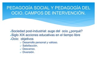 ●Sociedad post-industrial: auge del ocio ¿porqué?
●Siglo XIX acciones educativas en el tiempo libre
●Ocio: objetivos
●· Desarrollo personal y valioso.
●· Satisfacción.
●· Descanso.
●· Diversión.
PEDAGOGÍA SOCIAL Y PEDAGOGÍA DEL
OCIO. CAMPOS DE INTERVENCIÓN.
 
