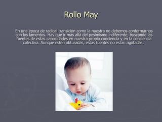 Rollo May En una época de radical transición como la nuestra no debemos conformarnos con los lamentos. Hay que ir más allá del pesimismo indiferente, buscando las fuentes de estas capacidades en nuestra propia conciencia y en la conciencia colectiva. Aunque estén obturadas, estas fuentes no están agotadas.  