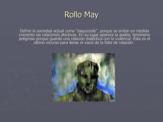 Rollo May Define la sociedad actual como "esquizoide", porque se evitan en medida creciente las relaciones afectivas. En su lugar aparece la apatía, fenómeno peligroso porque guarda una relación dialéctica con la violencia: Ésta es el último recurso para llenar el vació de la falta de relación.  