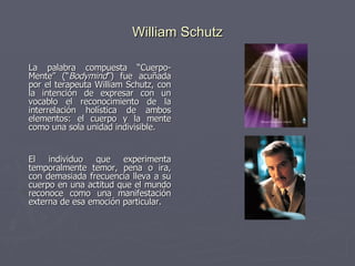 William Schutz La palabra compuesta “Cuerpo-Mente” (“ Bodymind ”) fue acuñada por el terapeuta William Schutz, con la intención de expresar con un vocablo el reconocimiento de la interrelación holística de ambos elementos: el cuerpo y la mente como una sola unidad indivisible.   El individuo que experimenta temporalmente temor, pena o ira, con demasiada frecuencia lleva a su cuerpo en una actitud que el mundo reconoce como una manifestación externa de esa emoción particular. 