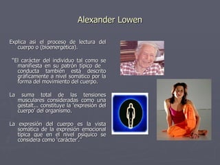 Alexander Lowen Explica así el proceso de lectura del cuerpo o (bioenergética). “ El carácter del individuo tal como se manifiesta en su patrón típico de  conducta también está descrito gráficamente a nivel somático por la forma del movimiento del cuerpo. La suma total de las tensiones musculares consideradas como una gestalt... constituye la ‘expresión del cuerpo’ del organismo.  La expresión del cuerpo es la vista somática de la expresión emocional típica que en el nivel psíquico se considera como ‘carácter’.”   