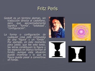 Fritz Perls Gestalt es un término alemán, sin traducción directa al castellano, pero que aproximadamente significa "forma", "totalidad", "configuración".  La forma o configuración de cualquier cosa está compuesta de una "figura" y un "fondo". Por ejemplo, en este momento para usted. que lee este texto, las letras constituyen la figura y los espacios en blanco forman el fondo; aunque esta situación puede invertirse y lo que es figura puede pasar a convertirse en fondo.  