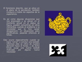 El fenómeno descrito, que se ubica en el plano de la percepción, también involucra a todos los aspectos de la experiencia.  Es así como algunas situaciones que nos preocupan y se ubican en el momento actual en el status de figura, pueden convertirse en otros momentos, cuando el problema o la necesidad que la hizo surgir desaparecen, en situaciones poco significativas, pasando entonces al fondo.  Esto ocurre especialmente cuando se logra "cerrar" o concluir una Gestalt; entonces ésta se retira de nuestra atención hacia el fondo, y de dicho fondo surge una nueva Gestalt motivada por alguna nueva necesidad  