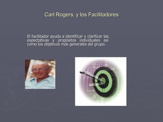 Carl Rogers, y los Facilitadores El facilitador ayuda a identificar y clarificar las expectativas y propósitos individuales así como los objetivos más generales del grupo.  