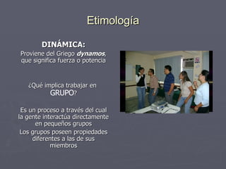 Etimología DINÁMICA: Proviene del Griego  dynamos , que significa fuerza o potencia ¿Qué implica trabajar en  GRUPO ? Es un proceso a través del cual la gente interactúa directamente en pequeños grupos Los grupos poseen propiedades diferentes a las de sus miembros 
