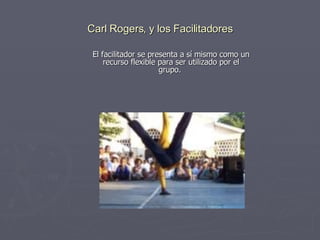 Carl Rogers, y los Facilitadores El facilitador se presenta a sí mismo como un recurso flexible para ser utilizado por el grupo.  