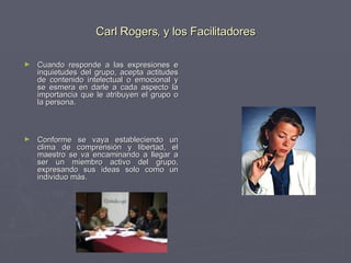 Carl Rogers, y los Facilitadores Cuando responde a las expresiones e inquietudes del grupo, acepta actitudes de contenido intelectual o emocional y se esmera en darle a cada aspecto la importancia que le atribuyen el grupo o la persona.  Conforme se vaya estableciendo un clima de comprensión y libertad, el maestro se va encaminando a llegar a ser un miembro activo del grupo, expresando sus ideas solo como un individuo más.  
