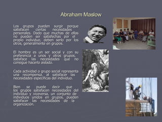 Abraham Maslow Los grupos pueden surgir porque satisfacen ciertas necesidades  personales. Dado que muchas de ellas no pueden ser satisfechas por el  propio individuo, deben serlo por los otros, generalmente en grupos. El hombre es un ser social y con su preferencia a unos y otros grupos,  satisface las necesidades que no consigue hacerlo aislado.  Cada actividad o grupo social representa una recompensa, al satisfacer las  necesidades específicas del individuo. Bien se puede decir que  los grupos satisfacen necesidades del individuo y viceversa, un conjunto de  individuos unidos en grupos, pueden satisfacer las necesidades de la  organización. 