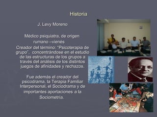 Historia J. Levy Moreno Médico psiquiatra, de origen  rumano –vienés  Creador del término: “Psicoterapia de grupo”,  concentrándose en el estudio de las estructuras de los grupos a través del análisis de los distintos juegos de afinidades y rechazos. Fue además el creador del psicodrama, la Terapia Familiar Interpersonal, el Sociodrama y de importantes aportaciones   a la Sociometría.     
