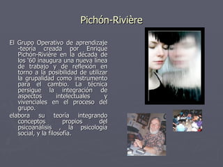 Pichón-Rivière El Grupo Operativo de aprendizaje -teoría creada por Enrique Pichón-Rivière en la década de los ‘60 inaugura una nueva línea de trabajo y de reflexión en torno a la posibilidad de utilizar la grupalidad como instrumento para el cambio. La técnica persigue la integración de aspectos intelectuales y vivenciales en el proceso del grupo.  elabora su teoría integrando conceptos propios del psicoanálisis , la psicología social, y la filosofía.  