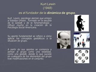 Kurt Lewin (1948)  es el fundador de la  dinámica de grupo .   Kurt  Lewin, psicólogo alemán que emigró a Estados Unidos , formado en la escuela de la Gestalt y de la fenomenología , influyó mucho en la creación de la Psicología Social Americana. Su aporte fundamental se refiere a cómo aplicar los conceptos gestálticos a la situación de grupo.  A partir de sus aportes se comienza a pensar al grupo como una totalidad, como una gestalt, donde lo que sucede en cualquiera de los elementos del grupo trae modificaciones en el conjunto. 