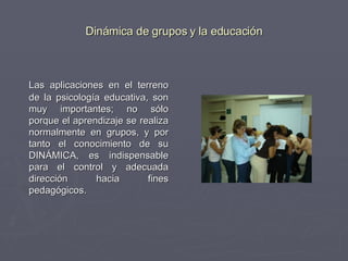 Dinámica de grupos y la educación Las aplicaciones en el terreno de la psicología educativa, son muy importantes; no sólo porque el aprendizaje se realiza normalmente en grupos, y por tanto el conocimiento de su DINÁMICA, es indispensable para el control y adecuada dirección hacia fines pedagógicos. 