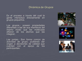 Dinámica de Grupos Es el proceso a través del cual la gente interactúa directamente en grupos pequeños.  Los grupos.- poseen propiedades diferentes a las de sus miembros del mismo modo que las moléculas difieren de los átomos que las integran. Las juntas.- Son forma común de actividad de grupo, pudiendo dar origen a decisiones de calidad que cuentan con el apoyo de los participantes. 