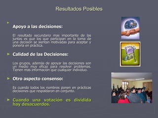 Resultados Posibles Apoyo a las decisiones:   El resultado secundario mas importante de las juntas es que los que participan en la toma de una decisión se sientan motivadas para aceptar y ponerla en práctica. Calidad de las Decisiones:   Los grupos, además de apoyar las decisiones son un medio muy eficaz para resolver problemas. Tienen mas información que cualquier individuo. Otro aspecto consenso:   Es cuando todos los nombres ponen en prácticas decisiones que respaldaron en conjunto.  Cuando una votación es dividida hay desacuerdos. 