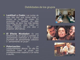 Debilidades de los grupos Lentitud y Costo:  Las juntas de todo tipo son una forma lenta y encara de hacer las cosas. En ocasiones la lentitud es algo favorable, es decir hay más tiempo para reflexionar para hacer un análisis objetivo de una idea y proponer alternativas.  El Efecto Nivelador:  Es una tendencia de un grupo a someter el pensamiento individual a la calidad promedio del pensamiento colectivo o "pensamiento de grupo".  Polarización:  Es un comportamiento alterno. En ella los individuos traen al grupo sus predisposiciones respecto a un tema o asunto.  