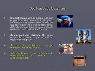 Debilidades de los grupos Intensificación del compromiso:  Con el problema del pensamiento de grupo se relaciona estrechamente la idea de que los miembros de él pueden seguir defendiendo una línea de acción pese la evidencia que conducirá al fracaso.  Responsabilidad dividida:  Constituye un problema siempre que se adopten decisiones en grupo. Sin duda las decisiones de grupo diluyen la responsabilidad.  Además brinda a los individuos la oportunidad de evadir su responsabilidad.   