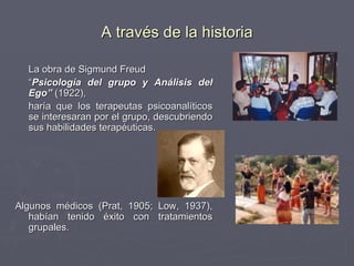 La obra de Sigmund Freud “ Psicología del grupo y Análisis del Ego”  (1922),  haría que los terapeutas psicoanalíticos se interesaran por el grupo, descubriendo sus habilidades terapéuticas. Algunos médicos (Prat, 1905; Low, 1937), habían tenido éxito con tratamientos grupales. A través de la historia 