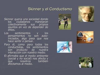 Skinner y el Conductismo Skinner quería una sociedad donde los ciudadanos manejaran colectivamente sus propios asuntos en vez de depender de élites. Los sentimientos y los pensamientos no son auto-iniciados, algo pasa que nos hace sentir o pensar.  Para él, como para todos los conductistas, los sentimientos son producto de nuestra interacción con nuestro medio.  El afirmaba que el medio ambiente (social y no social) nos afecta y que nosotros también afectamos al medio.  