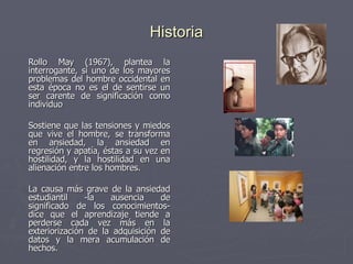 Historia    Rollo May (1967), plantea la interrogante, si uno de los mayores problemas del hombre occidental en esta época no es el de sentirse un ser carente de significación como individuo Sostiene que las tensiones y miedos que vive el hombre, se transforma en ansiedad, la ansiedad en regresión y apatía, éstas a su vez en hostilidad, y la hostilidad en una alienación entre los hombres. La causa más grave de la ansiedad estudiantil -la ausencia de significado de los conocimientos- dice que el aprendizaje tiende a perderse cada vez más en la exteriorización de la adquisición de datos y la mera acumulación de hechos.     