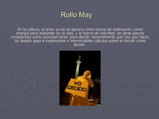 Rollo May En la cultura, el amor ya no se aprecia como fuerza de motivación, como energía para adelantar en la vida, y la fuerza de voluntad, en otras épocas considerada como principal factor para decidir racionalmente qué hay que hacer, ha dejado paso a inoperantes e interminables cálculos sobre el decidir cómo decidir.  
