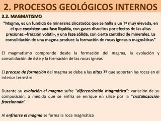 2. PROCESOS GEOLÓGICOS INTERNOS 2.2. MAGMATISMO “ Magma, es un fundido de minerales silicatados que se halla a un Tª muy elevada, en el que  coexisten una fase líquida , con gases disueltos por efectos de las altas presiones –fracción volátil-, y una  fase sólida , con cierta cantidad de minerales. La consolidación de una magma produce la formación de rocas ígneas o magmáticas” El magmatismo comprende desde la formación del magma, la evolución y consolidación de éste y la formación de las rocas ígneas El  proceso de formación  del magma se debe a las  altas Tª  que soportan las rocas en el interior terrestre Durante su  evolución el magma  sufre “ diferenciación magmática ”: variación de su composición, a medida que se enfría se enrique en sílice por la “ cristaliazación fraccionada ” Al  enfriarse el magma  se forma la roca magmática 