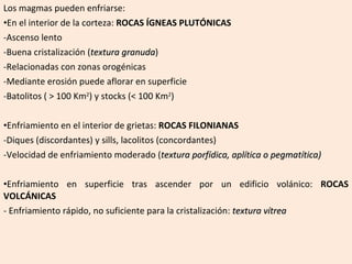 Los magmas pueden enfriarse: En el interior de la corteza:  ROCAS ÍGNEAS PLUTÓNICAS Ascenso lento Buena cristalización ( textura granuda ) Relacionadas con zonas orogénicas Mediante erosión puede aflorar en superficie Batolitos ( > 100 Km 2 ) y stocks (< 100 Km 2 ) Enfriamiento en el interior de grietas:  ROCAS FILONIANAS Diques (discordantes) y sills, lacolitos (concordantes) Velocidad de enfriamiento moderado ( textura porfídica, aplítica o pegmatítica) Enfriamiento en superficie tras ascender por un edificio volánico:  ROCAS VOLCÁNICAS - Enfriamiento rápido, no suficiente para la cristalización:  textura vítrea 