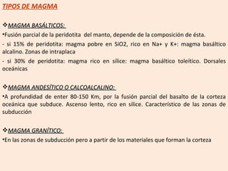 TIPOS DE MAGMA MAGMA BASÁLTICOS:  Fusión parcial de la peridotita  del manto, depende de la composición de ésta. - si 15% de peridotita: magma pobre en SiO2, rico en Na+ y K+: magma basáltico alcalino. Zonas de intraplaca - si 30% de peridotita: magma rico en sílice: magma basáltico toleítico. Dorsales oceánicas MAGMA ANDESÍTICO O CALCOALCALINO:  A profundidad de enter 80-150 Km, por la fusión parcial del basalto de la corteza oceánica que subduce. Ascenso lento, rico en sílice. Característico de las zonas de subducción MAGMA GRANÍTICO:  En las zonas de subducción pero a partir de los materiales que forman la corteza 