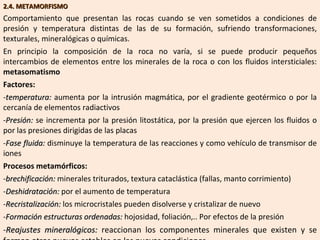 2.4. METAMORFISMO Comportamiento que presentan las rocas cuando se ven sometidos a condiciones de presión y temperatura distintas de las de su formación, sufriendo transformaciones, texturales, mineralógicas o químicas. En principio la composición de la roca no varía, si se puede producir pequeños intercambios de elementos entre los minerales de la roca o con los fluidos intersticiales:  metasomatismo Factores: temperatura:  aumenta por la intrusión magmática, por el gradiente geotérmico o por la cercanía de elementos radiactivos Presión:  se incrementa por la presión litostática, por la presión que ejercen los fluidos o por las presiones dirigidas de las placas Fase fluida:  disminuye la temperatura de las reacciones y como vehículo de transmisor de iones Procesos metamórficos: brechificación:  minerales triturados, textura cataclástica (fallas, manto corrimiento) Deshidratación:  por el aumento de temperatura Recristalización:  los microcristales pueden disolverse y cristalizar de nuevo Formación estructuras ordenadas:  hojosidad, foliación,.. Por efectos de la presión Reajustes mineralógicos:  reaccionan los componentes minerales que existen y se forman otros nuevos estables en las nuevas condiciones 