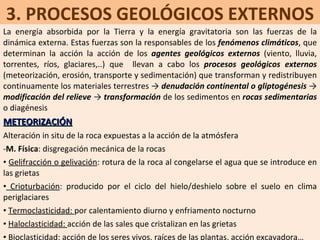 3. PROCESOS GEOLÓGICOS EXTERNOS La energía absorbida por la Tierra y la energía gravitatoria son las fuerzas de la dinámica externa. Estas fuerzas son la responsables de los  fenómenos climáticos , que determinan la acción la acción de los  agentes geológicos externos  (viento, lluvia, torrentes, ríos, glaciares,..) que  llevan a cabo los  procesos geológicos externos  (meteorización, erosión, transporte y sedimentación) que transforman y redistribuyen continuamente los materiales terrestres ->  denudación continental o gliptogénesis  ->  modificación del relieve  ->  transformación  de los sedimentos en  rocas sedimentarias  o diagénesis METEORIZACIÓN Alteración in situ de la roca expuestas a la acción de la atmósfera M. Física : disgregación mecánica de la rocas Gelifracción o gelivación : rotura de la roca al congelarse el agua que se introduce en las grietas Crioturbación : producido por el ciclo del hielo/deshielo sobre el suelo en clima periglaciares Termoclasticidad:  por calentamiento diurno y enfriamento nocturno Haloclasticidad:  acción de las sales que cristalizan en las grietas Bioclasticidad : acción de los seres vivos, raíces de las plantas, acción excavadora… 