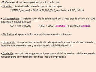 M. Química : altera la composición química de la roca Hidrólisis : disociación de minerales por acción del agua 2 KAlSi 3 O 8  (ortosa) + 2H 2 O -> Al 2 SI 2 O 5 (OH) 4  (caolinita) + 4 SiO 2  (sílice) Carbonatación : transformación de la solubilidad de la roca por la acción del CO2 disuelto en el agua de lluvia CO 2  + H 2 0 -> H 2 CO 3 H 2 CO 3  + CaCO 3  ( insoluble ) -> Ca(HCO 3 ) ( soluble )  Disolución : el agua capta los iones de los compuestos minerales Hidratación : incorporación de moléculas de agua en la estructura de los minerales, incrementando su volumen  y aumentando la solubilidad (arcillas) Oxidación : reacción del oxígeno con iones como el Fe 2+,  el cual es soluble en estado reducido pero al oxidarse (Fe 3+ )   se hace insoluble y precipita 
