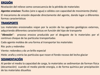EROSIÓN Nivelación del relieve como consecuencia de la pérdida de materiales Agentes erosivos : fluidos (aire o agua) o sólidos con capacidad de movimiento (hielo) El mecanismo de erosión depende directamente del agente, dando lugar a diferentes formas características TRANSPORTE Los materiales erosionados viajan por la acción de los agentes geológicos externos, adquiriendo diferentes características en función del tipo de transporte “ Abrasión ”:  proceso erosivo producido por el desgaste de lo materiales por el continuo choque de las partículas transportadas Cada agente moldea de una forma al transportar los materiales Río: pule y redondea Viento: redondea y da un brillo especial Hielo: araña y estría las partículas que rozan el fondo rocoso del lecho glaciar SEDIMENTACIÓN Al perder el medio la capacidad de carga, lo materiales se sedimentan de forman física (decantación)  cuando el medio pierde energía, o de forma química por precipitación de los materiales disueltos 