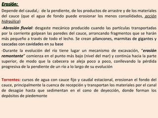 Erosión:  Depende del caudal,:  de la pendiente, de los productos de arrastre y de los materiales del cauce (que el agua de fondo puede erosionar los menos consolidados,  acción hidraúlica ) Abrasión fluvial : desgaste mecánico producido cuando las partículas transportadas por la corriente golpean las paredes del cauce, arrancando fragmentos que se harán más pequeño a través de todo el lecho. Se crean  pilancones, marmitas de gigantes y cascadas con cavidades en su base Durante la evolución del río tiene lugar un mecanismo de excavación, “ erosión remontante ” comienza en el punto más bajo (nivel del mar) y continúa hacia la parte superior, de modo que la cabecera se aleja poco a poco, conllevando la pérdida progresiva de la pendiente de un río a lo largo de su evolución Torrentes:  cursos de agua con cauce fijo y caudal estacional, erosionan el fondo del cauce, principalmente la cuenca de recepción y transportan los materiales por el canal de desagüe hasta que sedimentan en el cono de deyección, donde forman los depósitos de piedemonte 