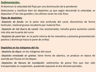 Sedimentación:  Al disminuir la velocidad del flujo por una disminución de la pendiente Seleccionan y clasifican bien los depósitos ya que según desciende la velocidad, se depositan 1º los más grandes y los últimos serán los más finos Tipos de depósitos : Depósito de fondo :  en la parte más profunda del canal, discontinúo de forma lenticular, material grueso recubierto por material fino Depósito de isla  (barra de canal ): ríos anastomados, tamaño grano aumenta cuanto más alta sea la parte del curso Depósito de point bar : en la parte interna de los meandros y presenta granoselección positiva ( disminuye hacia la parte de arriba) Depósitos en los márgenes del río : Depósito de dique : en los márgenes del cauce Depósito enraizado en grietas : tiene forma de abanico, se produce en época de avenida por fisuras en los diques Depósitos de llanura de inundación : sedimentos de grano fino que han sido transportados en suspensión, quedando expuesto al aire durante periodos  