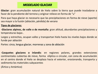 Glaciar : gran acumulación natural de hielo sobre la tierra que puede trasladarse a favor de la pendiente del terreno y originar relieve en forma de “u” Para que haya glaciar es necesario que las precipitaciones en forma de nieve (aporte) sea mayor a la fusión (ablación, pérdida) de verano Tipos de glaciares: Glaciares alpinos, de valle o de montaña : gran altitud, abundantes precipitaciones y temperaturas bajas . Largos y estrechos, ocupan valles y transportan hielo hasta los niveles bajos donde se funde por ablación  Partes:  circo ,  lengua glaciar ,  morrenas  y  zona de ablación - Casquetes glaciares o inlandis : en regiones polares, grandes extensiones continentales cubiertas de nieve, forma  elíptica o circular, con zona de acumulación en el centro donde el hielo se desplaza hacia el exterior, erosionando, transporta y sedimenta los materiales subyacentes (Ártico y Antártico) MODELADO GLACIAR 