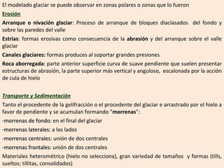 El modelado glaciar se puede observar en zonas polares o zonas que lo fueron Erosión Arranque o nivación glaciar : Proceso de arranque de bloques diaclasados  del fondo y sobre las paredes del valle Estrías : formas erosivas como consecuencia de la  abrasión  y del arranque sobre el valle glaciar  Canales glaciares:  formas produces al soportar grandes presiones Roca aborregada : parte anterior superficie curva de suave pendiente que suelen presentar estructuras de abrasión, la parte superior más vertical y anguloso,  escalonada por la acción de cula de hielo  Transporte y Sedimentación Tanto el procedente de la gelifracción o el procedente del glaciar e arrastrado por el hielo a favor de pendiente y se acumulan formando “ morrenas ”:  - morrenas de fondo:  en el final del glaciar - morrenas laterales : a los lados - morrenas centrales : unión de dos centrales - morrenas frontales : unión de dos centrales Materiales heterométrico (hielo no selecciona), gran variedad de tamaños  y formas (tills, sueltos; tillitas, consolidados) 