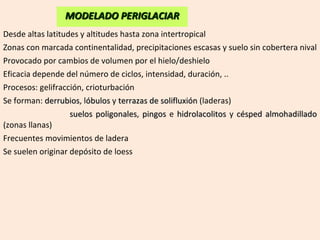 Desde altas latitudes y altitudes hasta zona intertropical Zonas con marcada continentalidad, precipitaciones escasas y suelo sin cobertera nival Provocado por cambios de volumen por el hielo/deshielo Eficacia depende del número de ciclos, intensidad, duración, .. Procesos: gelifracción, crioturbación Se forman:  derrubios , l óbulos  y  terrazas de solifluxión  (laderas)   suelos poligonales ,  pingos  e  hidrolacolitos  y  césped almohadillado  (zonas llanas) Frecuentes movimientos de ladera Se suelen originar depósito de loess MODELADO PERIGLACIAR 