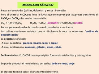 Rocas carbonatadas (calizas, dolomias) y Yesos : insolubles Pero al unirse al  H 2 CO 3   que lleva la lluvias que se mueven por las grietas transforma el  CaCO 3   en  CaCO 3   y las vuelve muy soluble CO 2  + H 2 0 -> H 2 CO 3 H 2 CO 3  + CaCO 3  ( insoluble ) -> Ca(HCO 3 ) ( soluble ) Poco a poco se disuelve la roca formando cavidades y sumideros Las calizas contienen residuos que al disolverse la roca se observan: “ arcillas de decalcificación ” La  erosión  se originar: A nivel superficial:  grandes canales ,  lenar  o  lapiaz A nivel subterráneo:  cavernas ,  galerías ,  simas ,  cañón Sedimentación : EL CaCO3 puede precipitar formando estalactitas y estalagmitas Se puede producir el hundimiento del techo:  dolina  o  torca ,  polje El proceso termina con el allanamiento del terreno MODELADO KÁRSTICO 