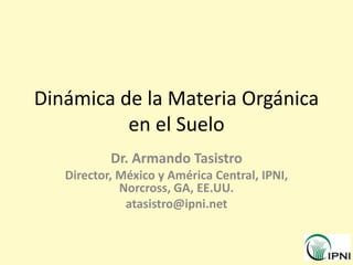 Dinámica de la Materia Orgánica
en el Suelo
Dr. Armando Tasistro
Director, México y América Central, IPNI,
Norcross, GA, EE.UU.
atasistro@ipni.net
 